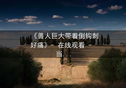 《兽人巨大带着倒钩刺好痛》- 在线观看 - 当倒钩刺撕裂的不只是肉体