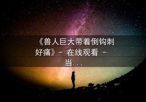《兽人巨大带着倒钩刺好痛》- 在线观看 - 当禁忌之恋遇上致命倒钩