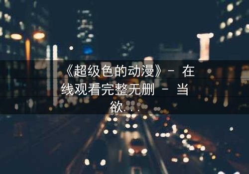 《超级色的动漫》- 在线观看完整无删 - 当欲望与人性在末日中碰撞