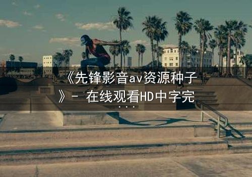 《先锋影音av资源种子》- 在线观看HD中字完整无删 - 当欲望与救赎在暗网交织