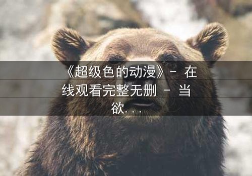 《超级色的动漫》- 在线观看完整无删 - 当欲望与人性在虚拟世界碰撞