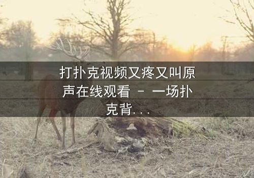 打扑克视频又疼又叫原声在线观看 - 一场扑克背后的生死赌局,你敢点开吗?