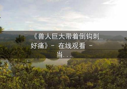 《兽人巨大带着倒钩刺好痛》- 在线观看 - 当倒钩刺撕裂的不只是肉体