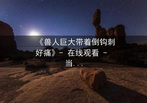 《兽人巨大带着倒钩刺好痛》- 在线观看 - 当倒钩刺撕裂的不只是肉体