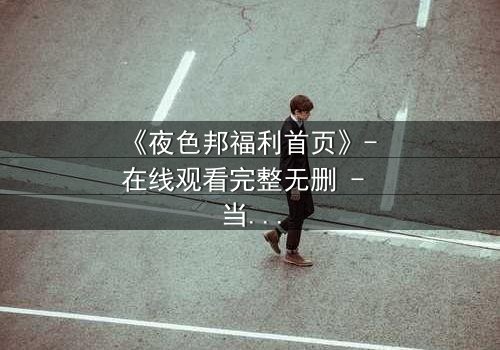 《夜色邦福利首页》- 在线观看完整无删 - 当欲望与真相交织,谁将主宰命运?