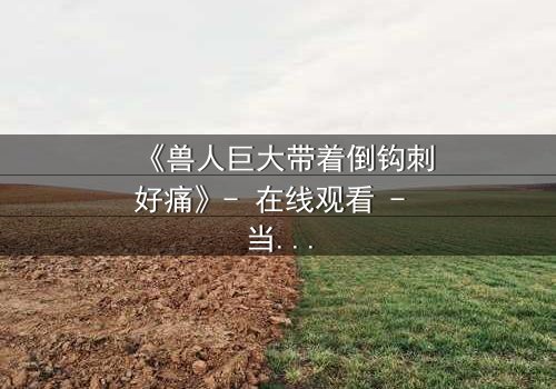 《兽人巨大带着倒钩刺好痛》- 在线观看 - 当倒钩刺撕裂的不只是肉体