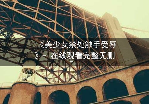 《美少女禁处触手受辱》- 在线观看完整无删 - 揭开禁忌之恋的黑暗面纱