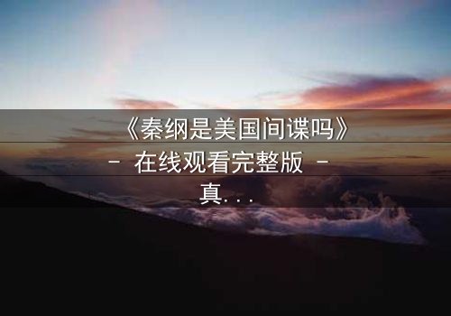 《秦纲是美国间谍吗》- 在线观看完整版 - 真相即将揭晓