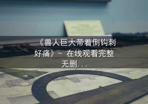 《兽人巨大带着倒钩刺好痛》- 在线观看完整无删 - 当疼痛成为生存的代价