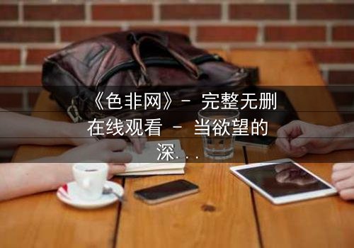 《色非网》- 完整无删在线观看 - 当欲望的深渊凝视着你