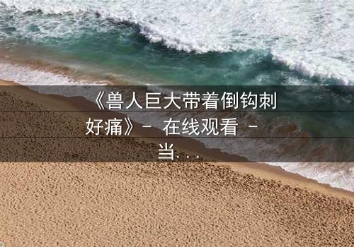 《兽人巨大带着倒钩刺好痛》- 在线观看 - 当倒钩刺撕裂的不只是肉体