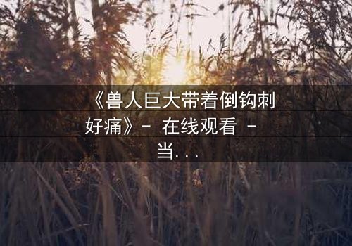 《兽人巨大带着倒钩刺好痛》- 在线观看 - 当倒钩刺撕裂的不只是肉体