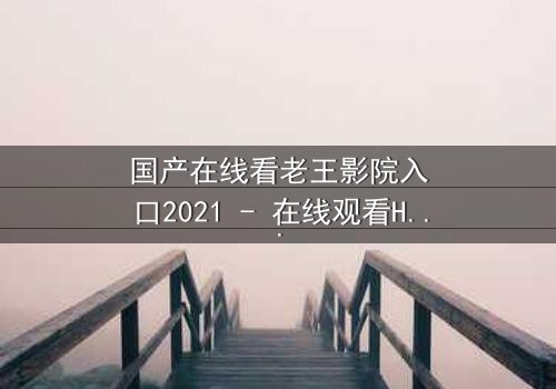 国产在线看老王影院入口2021 - 在线观看HD中字完整无删影视大全第3集 - 揭开隐藏的真相,你敢点开吗?