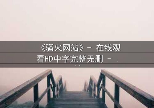《骚火网站》- 在线观看HD中字完整无删 - 当欲望代码吞噬现实