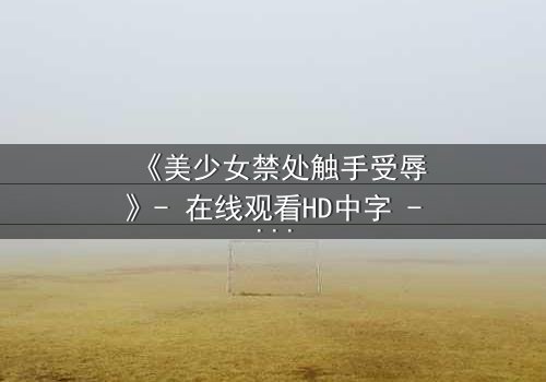 《美少女禁处触手受辱》- 在线观看HD中字 - 揭开禁忌之恋的黑暗面纱