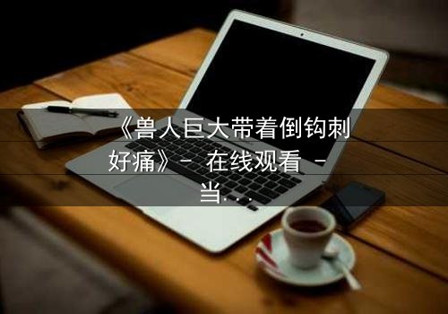 《兽人巨大带着倒钩刺好痛》- 在线观看 - 当倒钩刺撕裂的不只是肉体