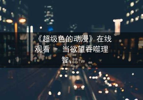 《超级色的动漫》在线观看 - 当欲望吞噬理智,谁能守住最后的人性底线?