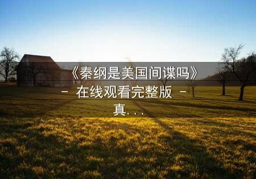 《秦纲是美国间谍吗》- 在线观看完整版 - 真相在迷雾中等待揭晓