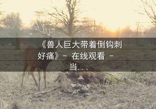 《兽人巨大带着倒钩刺好痛》- 在线观看 - 当疼痛成为生存的密码