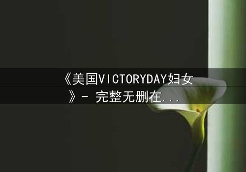 《美国VICTORYDAY妇女》- 完整无删在线观看 - 当胜利日成为女性觉醒的战场