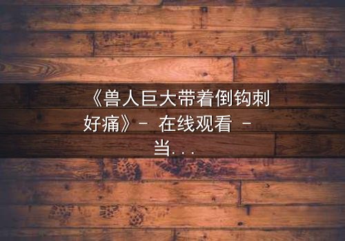 《兽人巨大带着倒钩刺好痛》- 在线观看 - 当禁忌之恋遭遇撕裂之痛