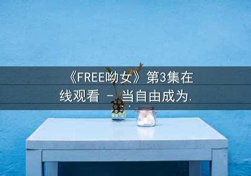 《FREE呦女》第3集在线观看 - 当自由成为诅咒,她将如何抉择?
