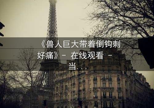 《兽人巨大带着倒钩刺好痛》- 在线观看 - 当倒钩刺撕裂的不只是肉体