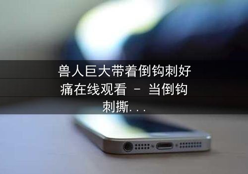 兽人巨大带着倒钩刺好痛在线观看 - 当倒钩刺撕裂肉体,谁能承受这极限之痛?