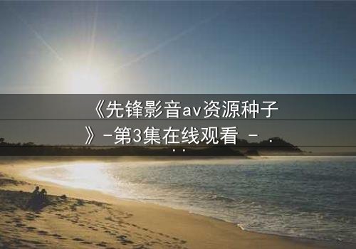 《先锋影音av资源种子》-第3集在线观看 - 当欲望的种子在黑暗中发芽