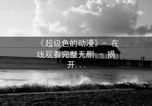 《超级色的动漫》- 在线观看完整无删 - 揭开欲望背后的真相