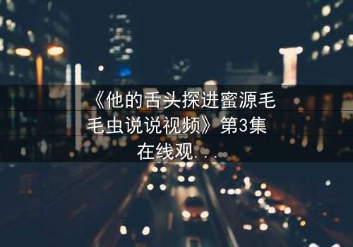 《他的舌头探进蜜源毛毛虫说说视频》第3集在线观看 - 禁忌之恋引爆全网热议