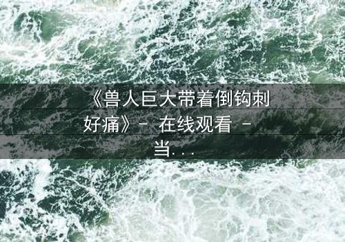 《兽人巨大带着倒钩刺好痛》- 在线观看 - 当痛苦成为救赎的钥匙