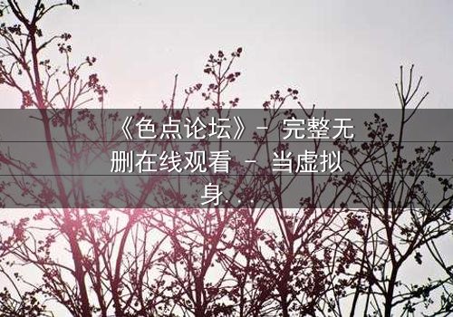 《色点论坛》- 完整无删在线观看 - 当虚拟身份撕裂现实人生