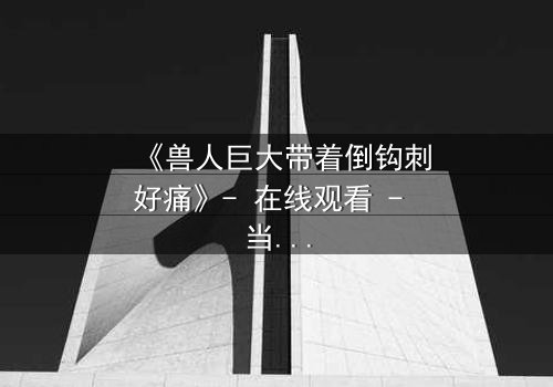 《兽人巨大带着倒钩刺好痛》- 在线观看 - 当倒钩刺撕裂的不只是肉体