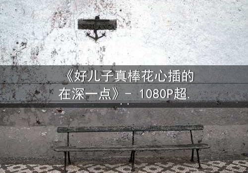 《好儿子真棒花心插的在深一点》- 1080P超清完整无删 - 当亲情与欲望交织的深渊抉择