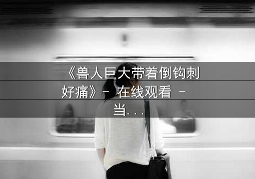 《兽人巨大带着倒钩刺好痛》- 在线观看 - 当倒钩刺撕裂的不只是肉体