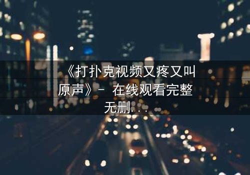 《打扑克视频又疼又叫原声》- 在线观看完整无删 - 一场扑克背后的生死赌局