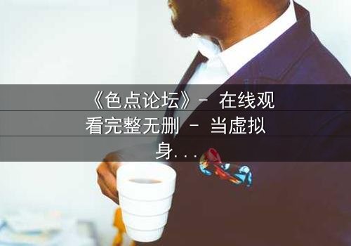 《色点论坛》- 在线观看完整无删 - 当虚拟身份吞噬现实人生
