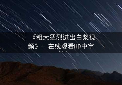 《粗大猛烈进出白浆视频》- 在线观看HD中字 - 免费1080P超清完整无删