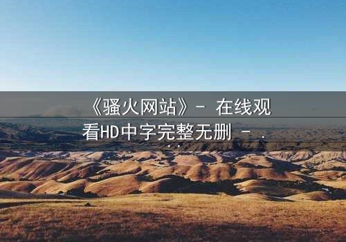 《骚火网站》- 在线观看HD中字完整无删 - 当欲望代码点燃人性深渊
