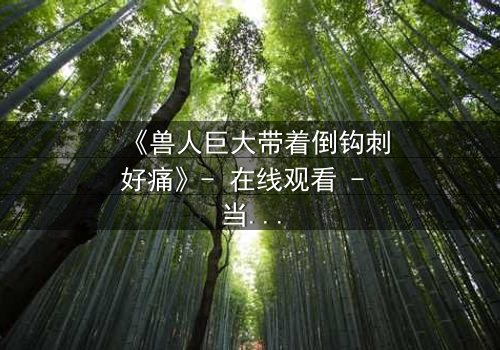 《兽人巨大带着倒钩刺好痛》- 在线观看 - 当倒钩刺撕裂的不只是肉体,更是灵魂的囚笼