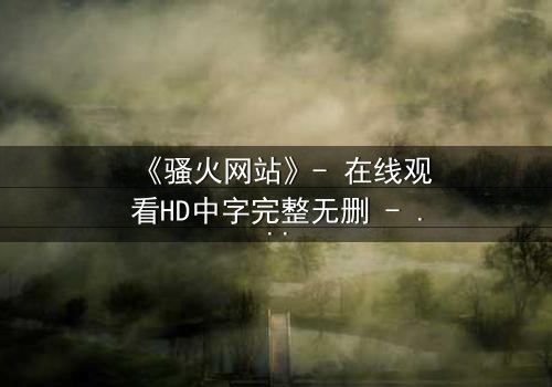 《骚火网站》- 在线观看HD中字完整无删 - 当欲望代码吞噬现实边界