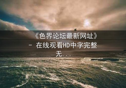 《色界论坛最新网址》- 在线观看HD中字完整无删 - 揭开虚拟世界的致命诱惑