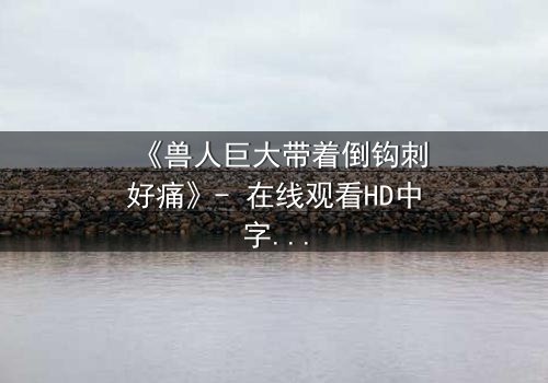 《兽人巨大带着倒钩刺好痛》- 在线观看HD中字 - 当疼痛成为生存的唯一语言