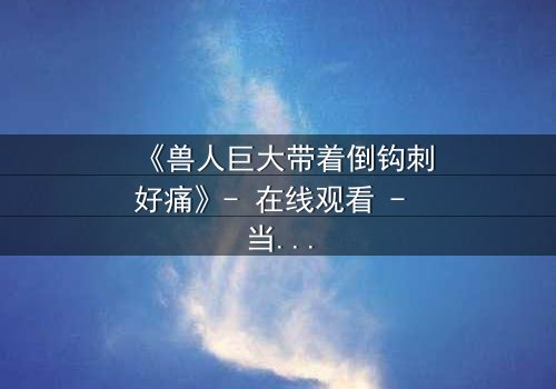 《兽人巨大带着倒钩刺好痛》- 在线观看 - 当倒钩刺撕裂的不只是肉体