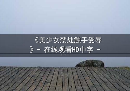 《美少女禁处触手受辱》- 在线观看HD中字 - 当纯洁遭遇黑暗的极致考验