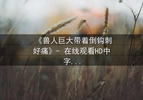 《兽人巨大带着倒钩刺好痛》- 在线观看HD中字 - 当疼痛成为生存的代价
