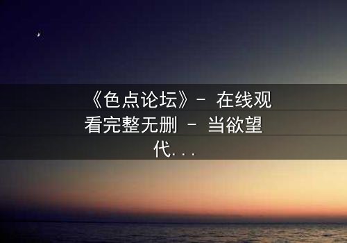 《色点论坛》- 在线观看完整无删 - 当欲望代码吞噬了现实边界