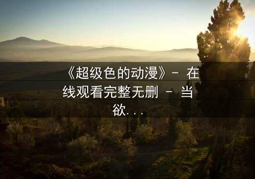 《超级色的动漫》- 在线观看完整无删 - 当欲望与救赎交织,谁能逃脱命运的审判?