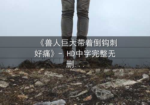 《兽人巨大带着倒钩刺好痛》- HD中字完整无删 - 当倒钩刺穿血肉,谁能承受这撕裂之痛?